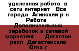 удаленная работа  в сети интернет - Все города, Агинский р-н Работа » Дополнительный заработок и сетевой маркетинг   . Дагестан респ.,Дагестанские Огни г.